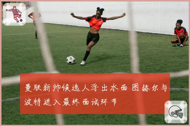 曼联新帅候选人浮出水面 图赫尔与波特进入最终面试环节