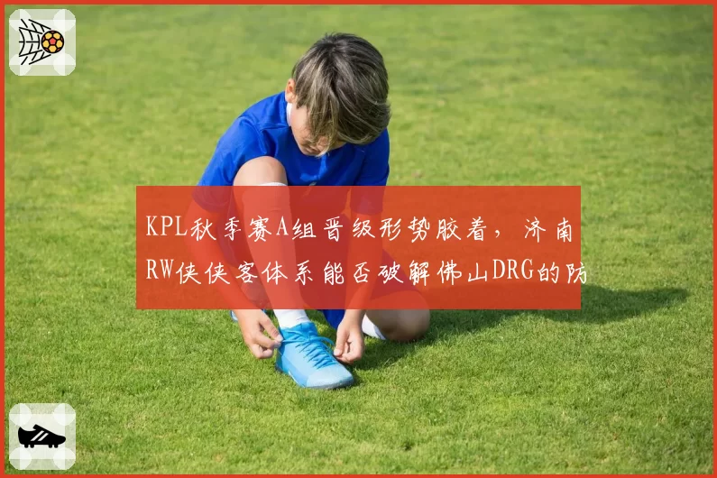 KPL秋季赛A组晋级形势胶着,济南RW侠侠客体系能否破解佛山DRG的防守反击?