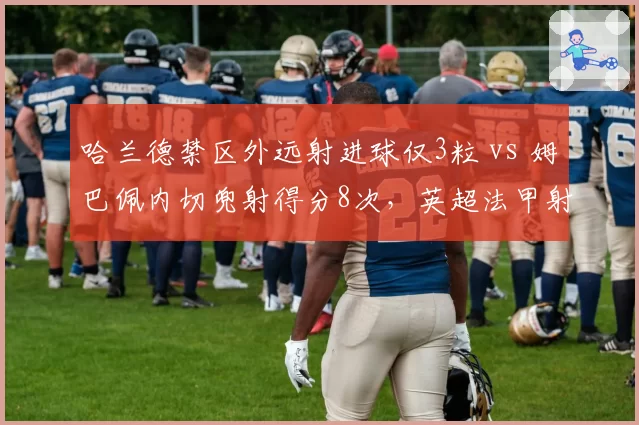 哈兰德禁区外远射进球仅3粒 vs 姆巴佩内切兜射得分8次,英超法甲射手进攻手段分野