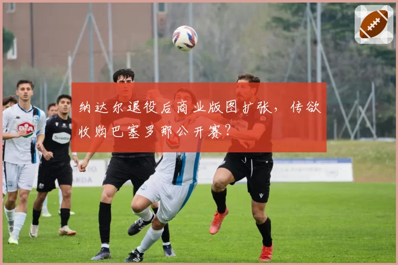 纳达尔退役后商业版图扩张,传欲收购巴塞罗那公开赛?