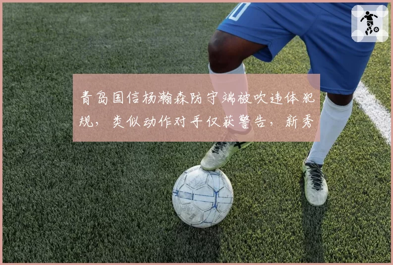 青岛国信杨瀚森防守端被吹违体犯规,类似动作对手仅获警告,新秀待遇引发讨论