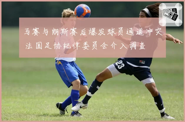 马赛与朗斯赛后爆发球员通道冲突 法国足协纪律委员会介入调查