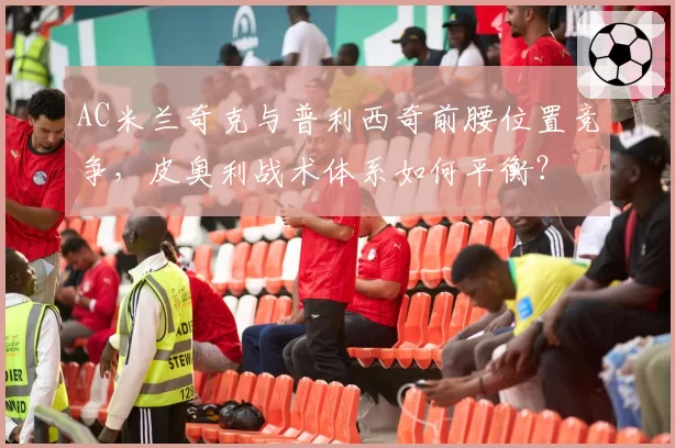 AC米兰奇克与普利西奇前腰位置竞争，皮奥利战术体系如何平衡？