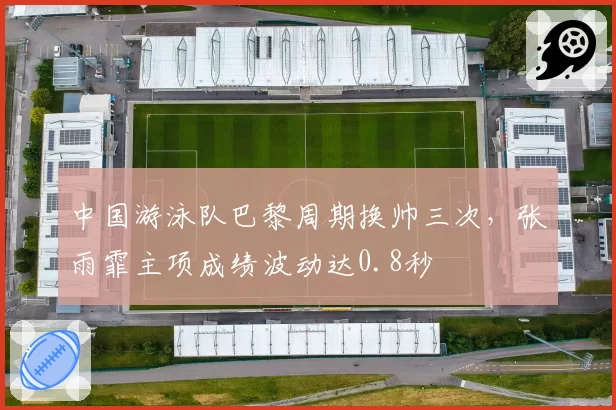 中国游泳队巴黎周期换帅三次，张雨霏主项成绩波动达0.8秒