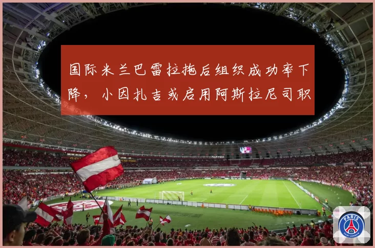 国际米兰巴雷拉拖后组织成功率下降，小因扎吉或启用阿斯拉尼司职单后腰。