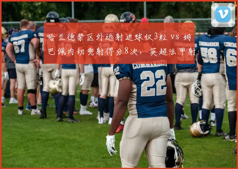 哈兰德禁区外远射进球仅3粒 vs 姆巴佩内切兜射得分8次,英超法甲射手进攻手段分野