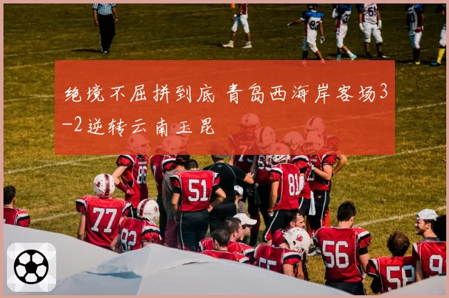 绝境不屈拼到底 青岛西海岸客场3-2逆转云南玉昆