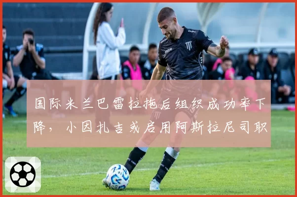 国际米兰巴雷拉拖后组织成功率下降,小因扎吉或启用阿斯拉尼司职单后腰。