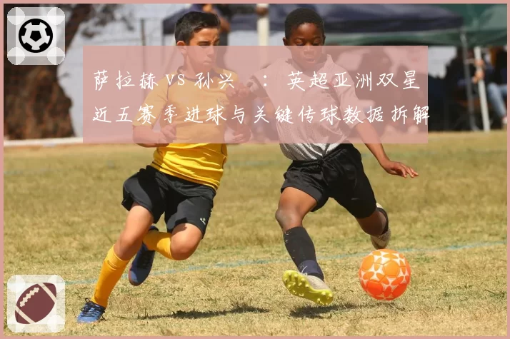 萨拉赫 vs 孙兴慜：英超亚洲双星近五赛季进球与关键传球数据拆解