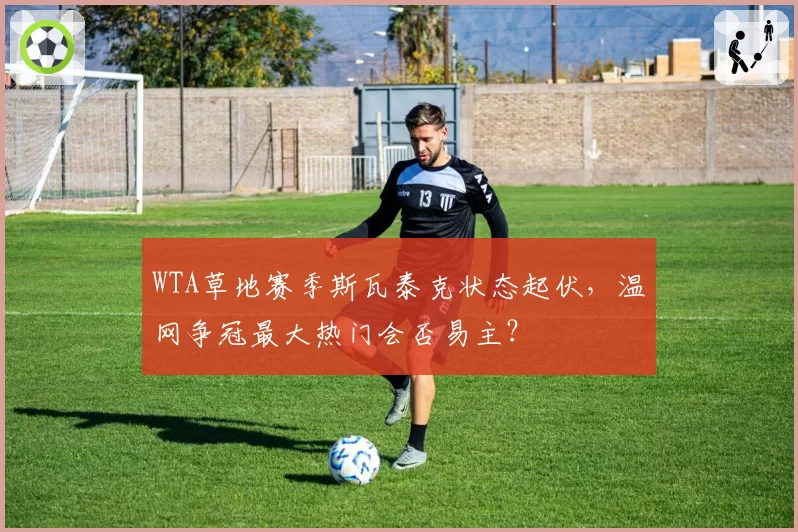 WTA草地赛季斯瓦泰克状态起伏,温网争冠最大热门会否易主?