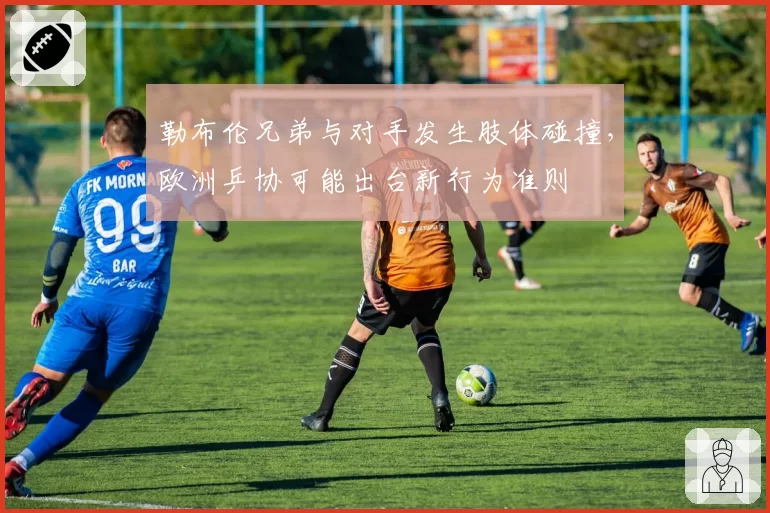 勒布伦兄弟与对手发生肢体碰撞,欧洲乒协可能出台新行为准则