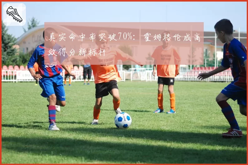 真实命中率突破70%:霍姆格伦成高效得分新标杆