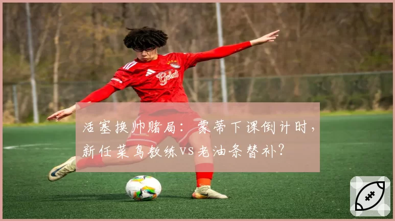 活塞换帅赌局：蒙蒂下课倒计时，新任菜鸟教练vs老油条替补？