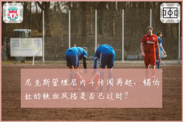 尼克斯管理层内斗传闻再起，锡伯杜的铁血风格是否已过时？