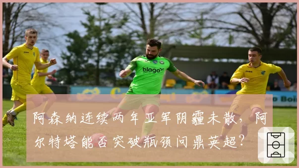 阿森纳连续两年亚军阴霾未散，阿尔特塔能否突破瓶颈问鼎英超？