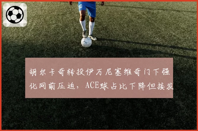 胡尔卡奇转投伊万尼塞维奇门下强化网前压迫，ACE球占比下降但接发局转化率飙升