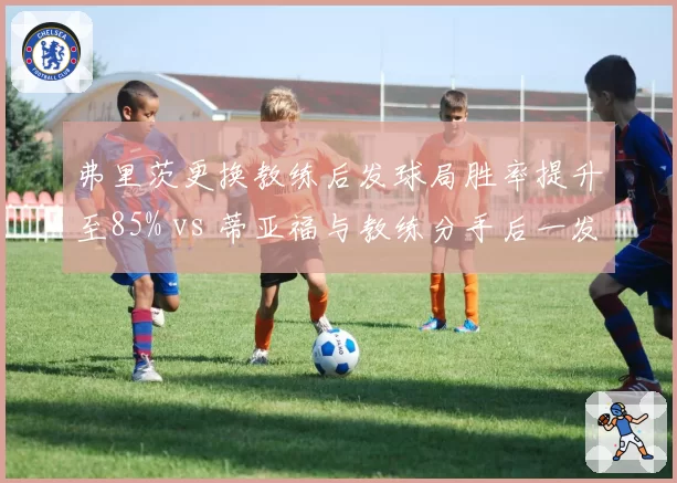 弗里茨更换教练后发球局胜率提升至85% vs 蒂亚福与教练分手后一发得分率跌至55%，美国双子星管理层调整走向两极