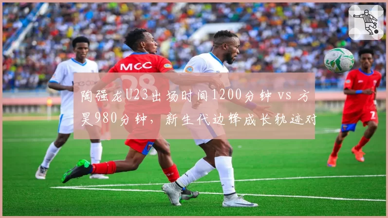 陶强龙U23出场时间1200分钟 vs 方昊980分钟，新生代边锋成长轨迹对比