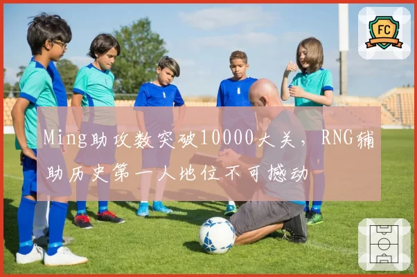 Ming助攻数突破10000大关，RNG辅助历史第一人地位不可撼动