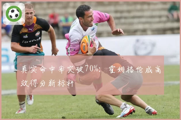 真实命中率突破70%:霍姆格伦成高效得分新标杆