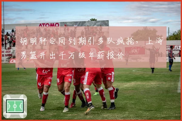 胡明轩合同到期引多队疯抢，上海男篮开出千万级年薪报价