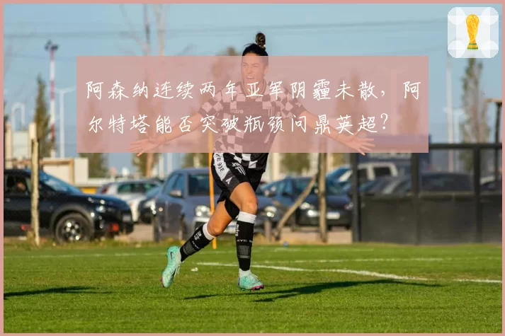 阿森纳连续两年亚军阴霾未散，阿尔特塔能否突破瓶颈问鼎英超？