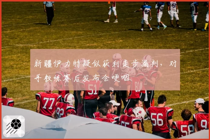 新疆伊力特疑似获利走步漏判,对手教练赛后发布会哽咽