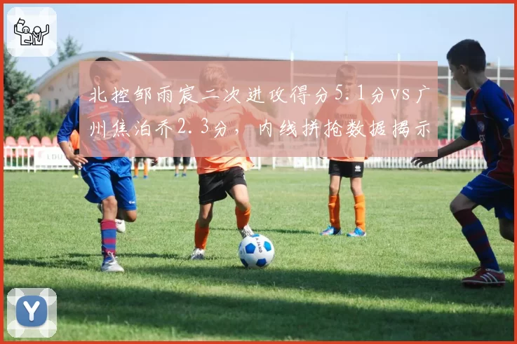 北控邹雨宸二次进攻得分5.1分vs广州焦泊乔2.3分,内线拼抢数据揭示排名玄机