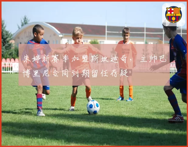 朱婷新赛季加盟斯坎迪奇,主帅巴博里尼合同到期留任存疑