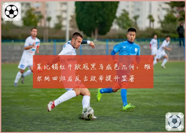 莱比锡红牛欧冠黑马成色几何,维尔纳回归后反击效率提升显著