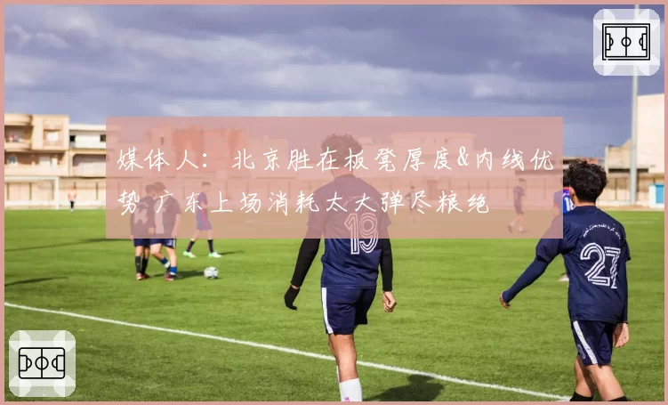 媒体人：北京胜在板凳厚度&内线优势 广东上场消耗太大弹尽粮绝
