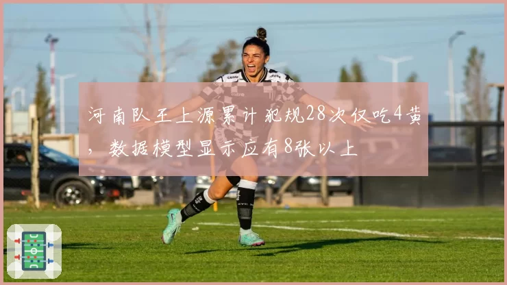 河南队王上源累计犯规28次仅吃4黄，数据模型显示应有8张以上