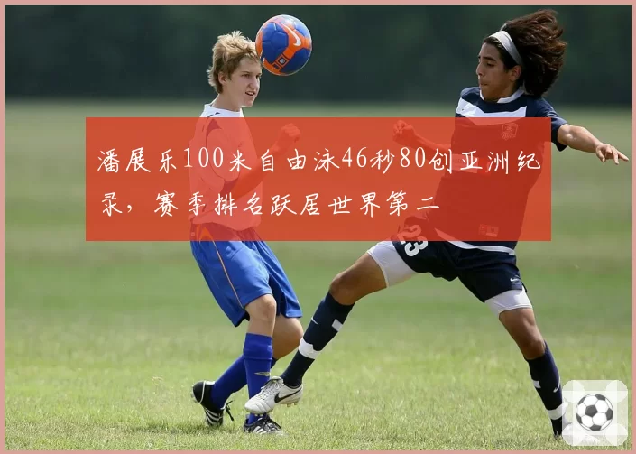 潘展乐100米自由泳46秒80创亚洲纪录，赛季排名跃居世界第二
