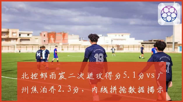北控邹雨宸二次进攻得分5.1分vs广州焦泊乔2.3分,内线拼抢数据揭示排名玄机
