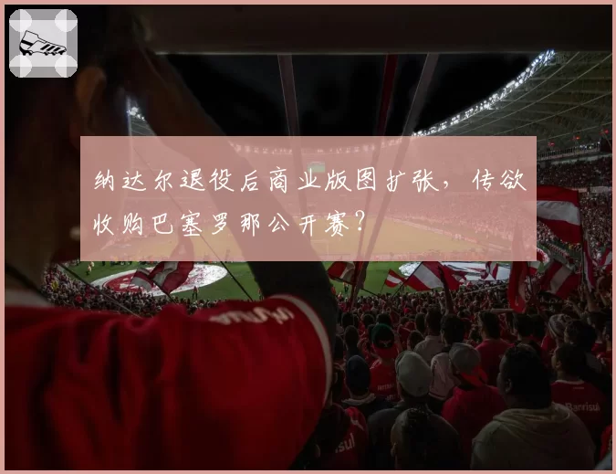 纳达尔退役后商业版图扩张,传欲收购巴塞罗那公开赛?
