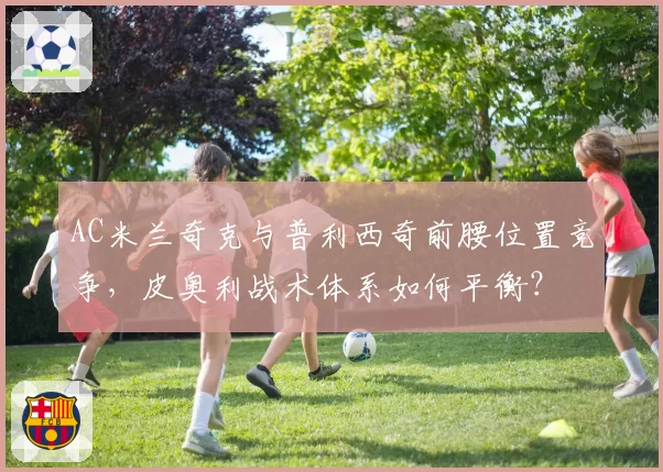 AC米兰奇克与普利西奇前腰位置竞争，皮奥利战术体系如何平衡？