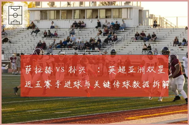 萨拉赫 vs 孙兴慜：英超亚洲双星近五赛季进球与关键传球数据拆解