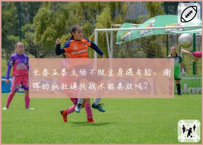 长春亚泰主场不败金身遇考验,谢晖的疯狂逼抢战术能奏效吗?