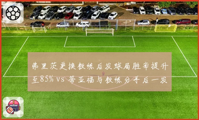 弗里茨更换教练后发球局胜率提升至85% vs 蒂亚福与教练分手后一发得分率跌至55%，美国双子星管理层调整走向两极