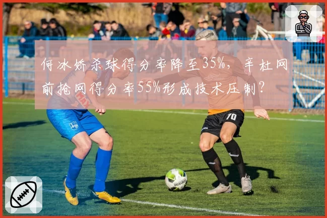 何冰娇杀球得分率降至35%,辛杜网前抢网得分率55%形成技术压制?