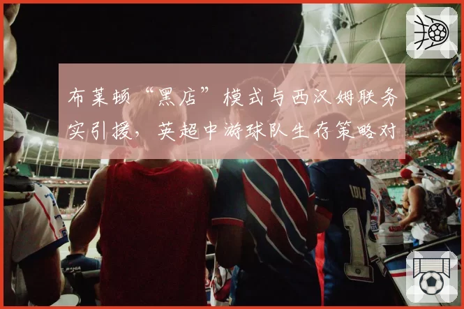 布莱顿“黑店”模式与西汉姆联务实引援，英超中游球队生存策略对比