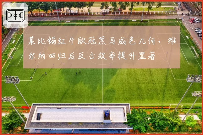莱比锡红牛欧冠黑马成色几何,维尔纳回归后反击效率提升显著