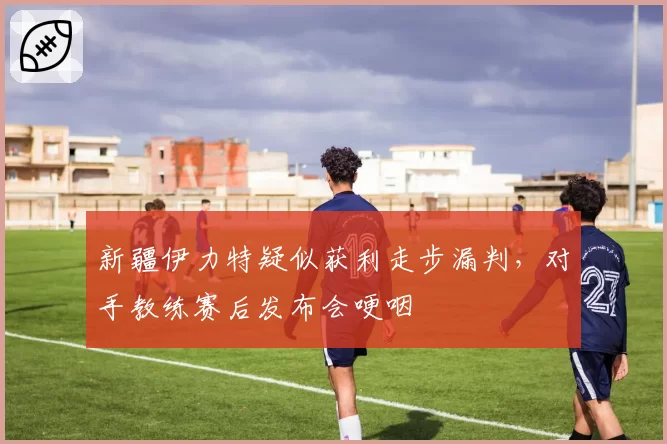 新疆伊力特疑似获利走步漏判,对手教练赛后发布会哽咽