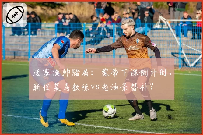 活塞换帅赌局：蒙蒂下课倒计时，新任菜鸟教练vs老油条替补？