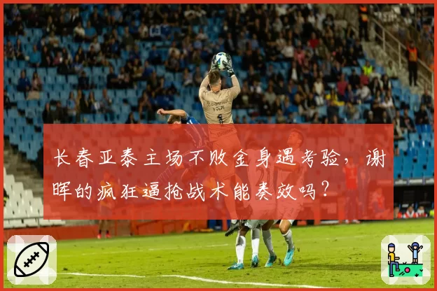 长春亚泰主场不败金身遇考验,谢晖的疯狂逼抢战术能奏效吗?