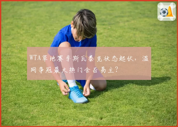 WTA草地赛季斯瓦泰克状态起伏,温网争冠最大热门会否易主?