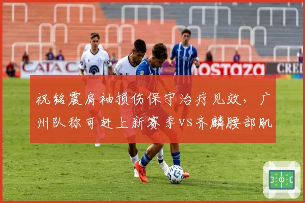 祝铭震肩袖损伤保守治疗见效，广州队称可赶上新赛季vs齐麟腰部肌肉痉挛缓解，新疆队确认九月归队
