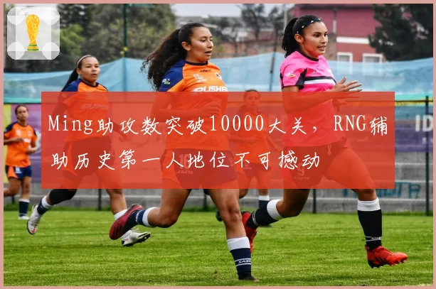 Ming助攻数突破10000大关，RNG辅助历史第一人地位不可撼动