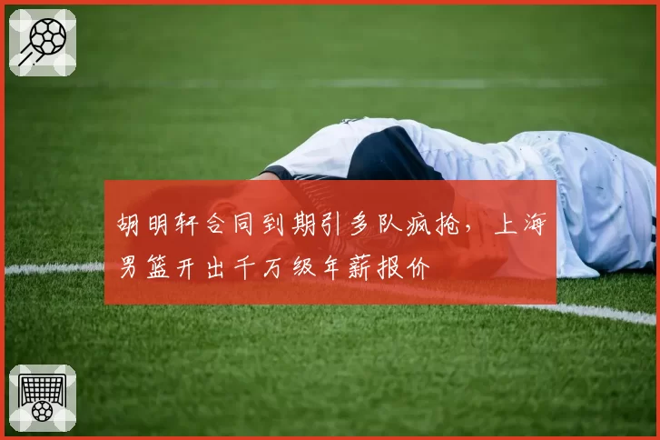 胡明轩合同到期引多队疯抢，上海男篮开出千万级年薪报价