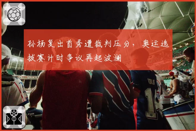 孙杨复出首秀遭裁判压分，奥运选拔赛计时争议再起波澜
